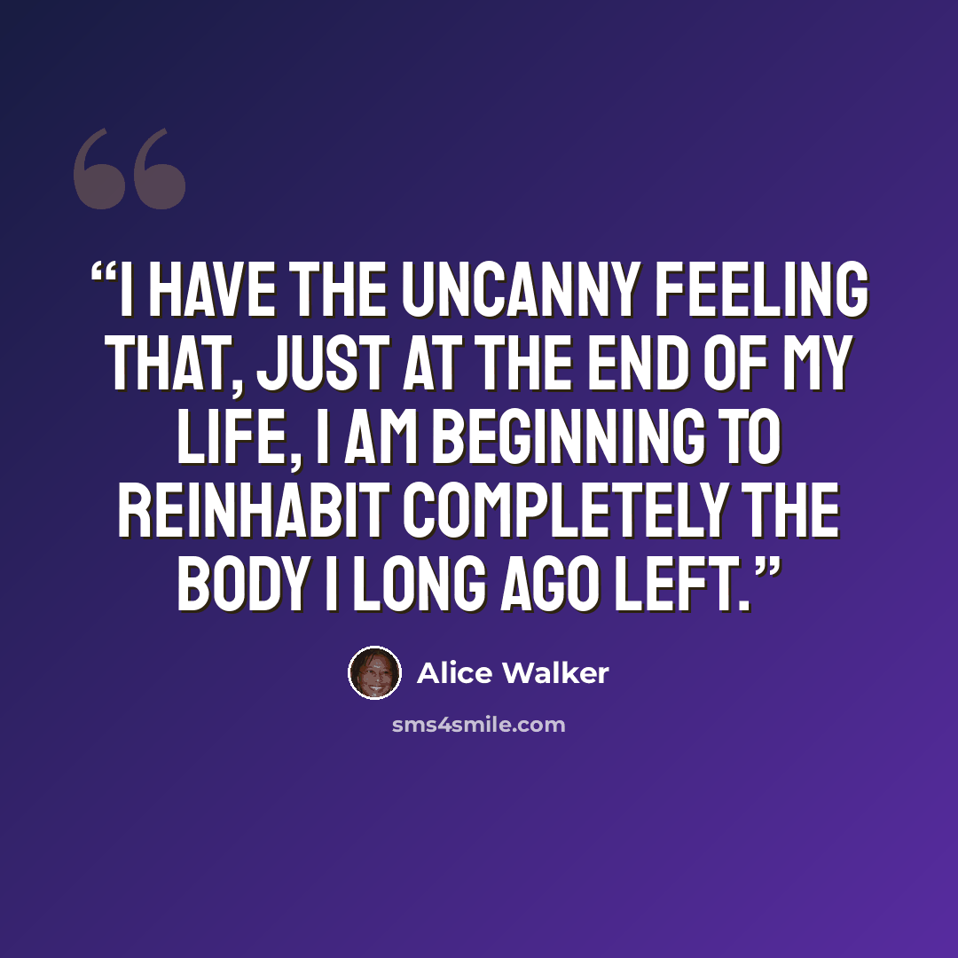 “I have the uncanny feeling that, just at the end of my life, I am beginning to reinhabit completely the body I long ago left.” quote by Alice Walker