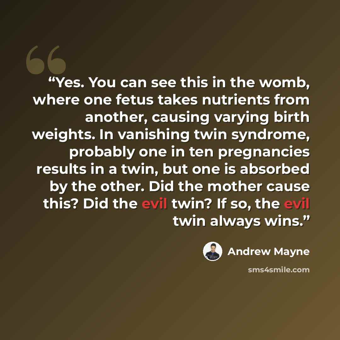 “Yes. You can see this in the womb, where one fetus takes nutrients from another, causing varying birth weights. In vanishing twin syndrome, probably one in ten pregnancies results in a twin, but one is absorbed by the other. Did the mother cause this? Did the evil twin? If so, the evil twin always…” quote by Andrew Mayne