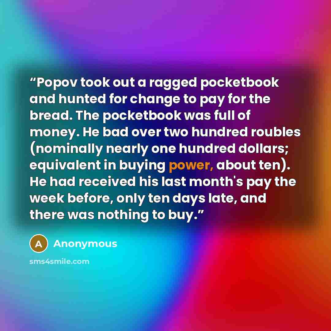 “Popov took out a ragged pocketbook and hunted for change to pay for the bread. The pocketbook was full of money. He bad over two hundred roubles (nominally nearly one hundred dollars; equivalent in buying power, about ten). He had received his last month's pay the week before, only ten days late…” quote by Anonymous