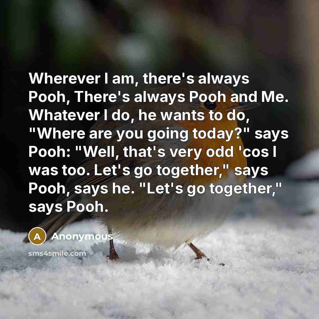“Wherever I am, there's always Pooh, There's always Pooh and Me. Whatever I do, he wants to do, "Where are you going today?" says Pooh: "Well, that's very odd 'cos I was too. Let's go together," says Pooh, says he. "Let's go together," says Pooh.” quote by Anonymous