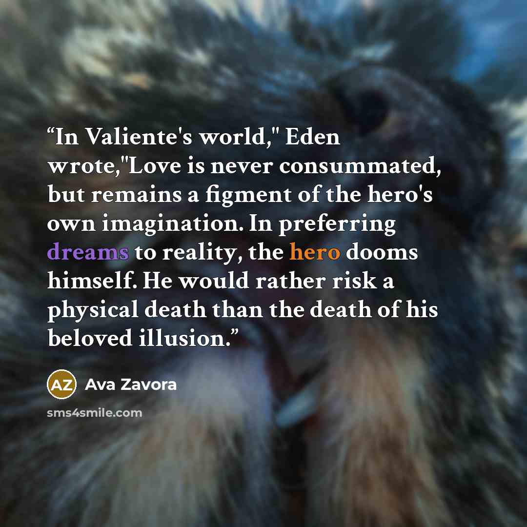 “In Valiente's world," Eden wrote,"Love is never consummated, but remains a figment of the hero's own imagination. In preferring dreams to reality, the hero dooms himself. He would rather risk a physical death than the death of his beloved illusion.” quote by Ava Zavora