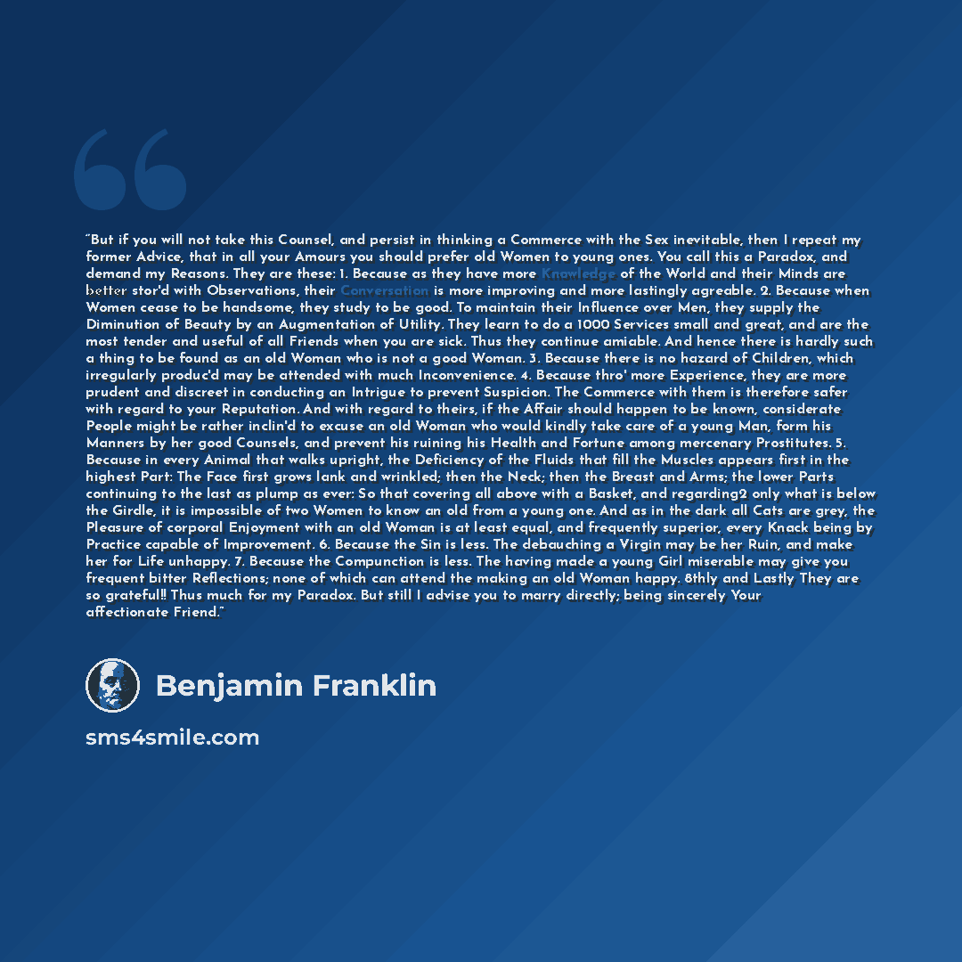 “But if you will not take this Counsel, and persist in thinking a Commerce with the Sex inevitable, then I repeat my former Advice, that in all your Amours you should prefer old Women to young ones. You call this a Paradox, and demand my Reasons. They are these: 1. Because as they have more…” quote by Benjamin Franklin