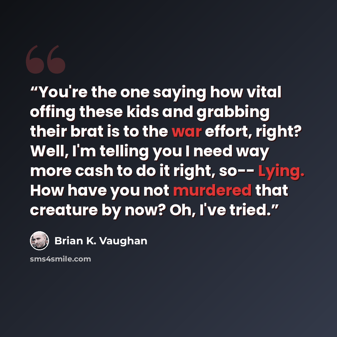 “You're the one saying how vital offing these kids and grabbing their brat is to the war effort, right? Well, I'm telling you I need way more cash to do it right, so-- Lying. How have you not murdered that creature by now? Oh, I've tried.” quote by Brian K. Vaughan