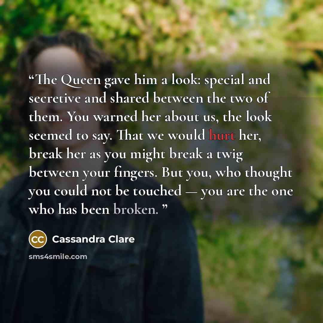 “The Queen gave him a look: special and secretive and shared between the two of them. You warned her about us, the look seemed to say. That we would hurt her, break her as you might break a twig between your fingers. But you, who thought you could not be touched — you are the one who has been broken.” quote by Cassandra Clare