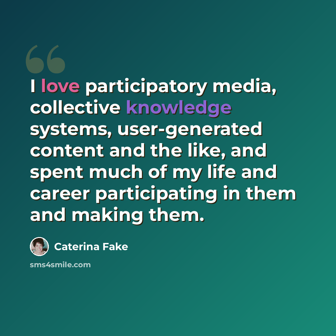 “I love participatory media, collective knowledge systems, user-generated content and the like, and spent much of my life and career participating in them and making them.” quote by Caterina Fake