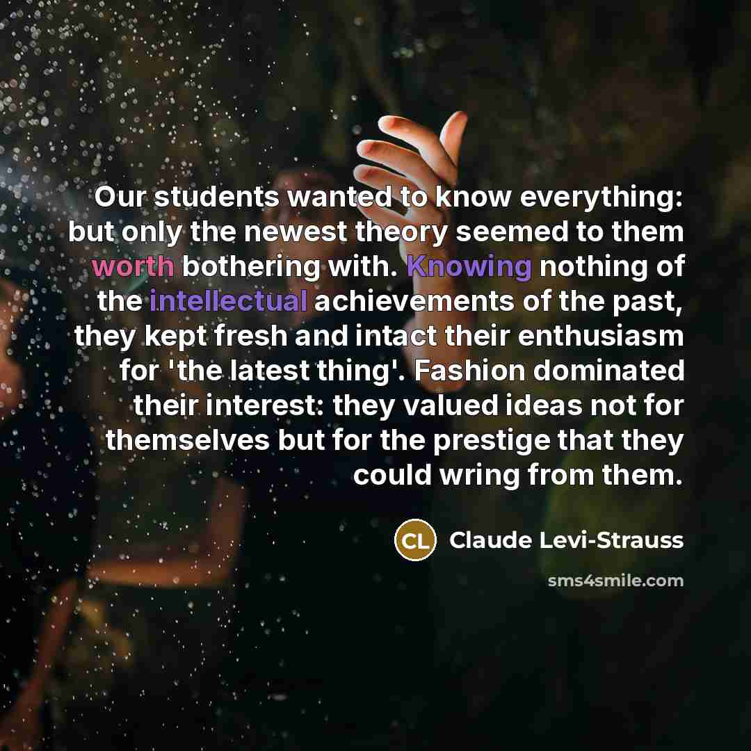 “Our students wanted to know everything: but only the newest theory seemed to them worth bothering with. Knowing nothing of the intellectual achievements of the past, they kept fresh and intact their enthusiasm for 'the latest thing'. Fashion dominated their interest: they valued ideas not for…” quote by Claude Levi-Strauss
