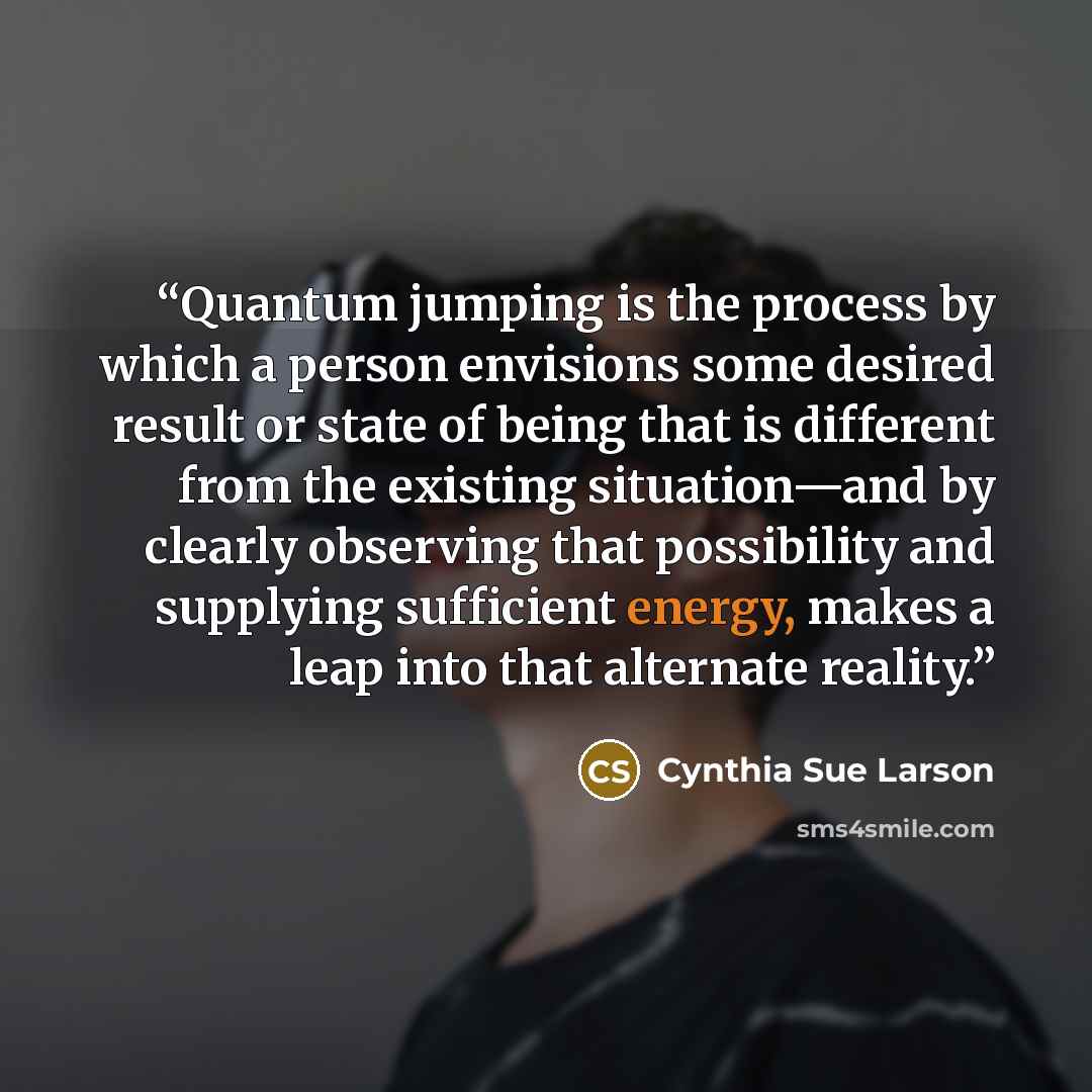 “Quantum jumping is the process by which a person envisions some desired result or state of being that is different from the existing situation—and by clearly observing that possibility and supplying sufficient energy, makes a leap into that alternate reality.” quote by Cynthia Sue Larson