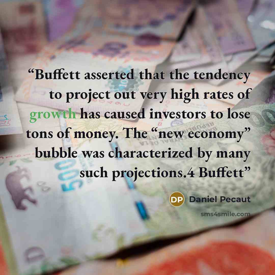 “Buffett asserted that the tendency to project out very high rates of growth has caused investors to lose tons of money. The “new economy” bubble was characterized by many such projections.4 Buffett” quote by Daniel Pecaut