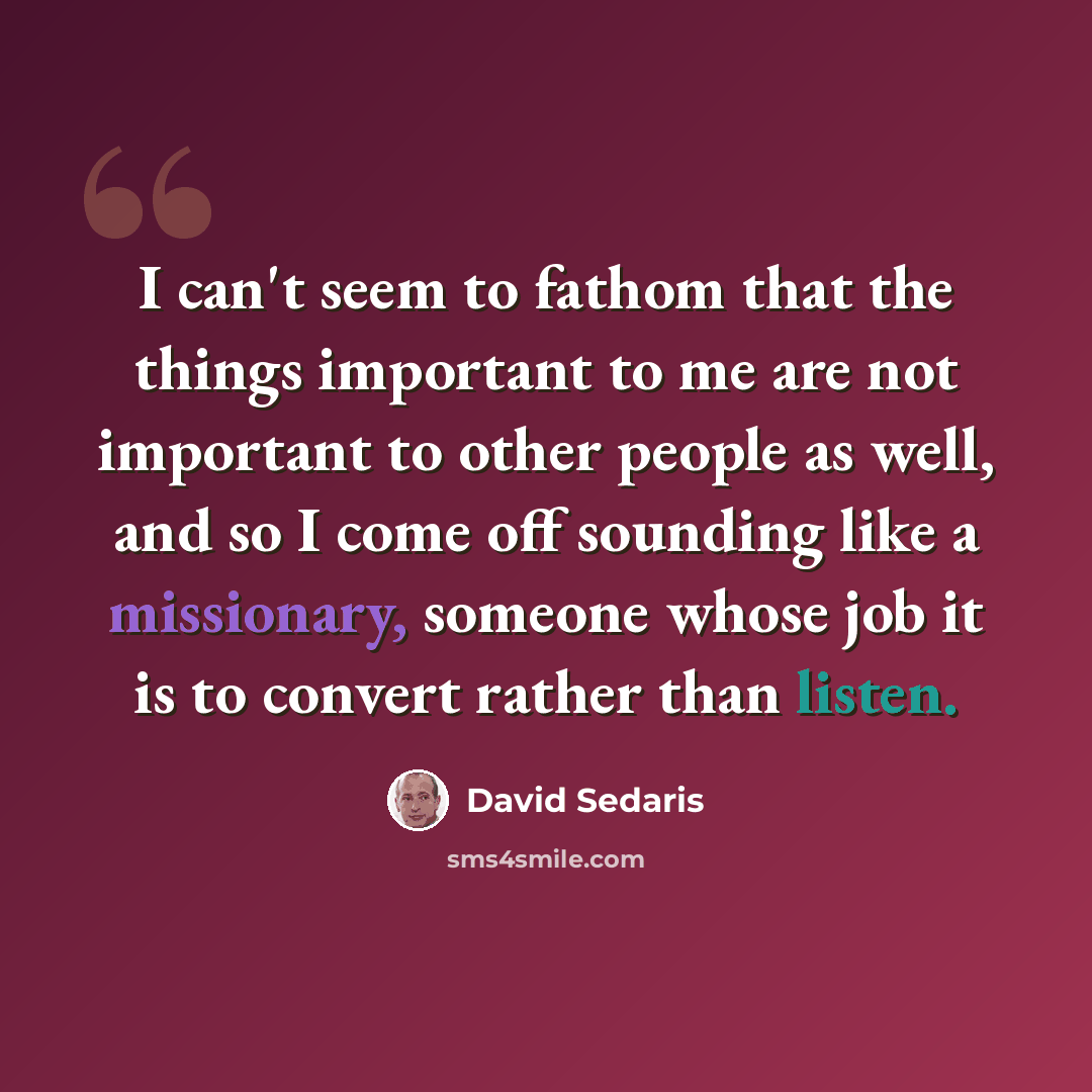 “I can't seem to fathom that the things important to me are not important to other people as well, and so I come off sounding like a missionary, someone whose job it is to convert rather than listen.” quote by David Sedaris