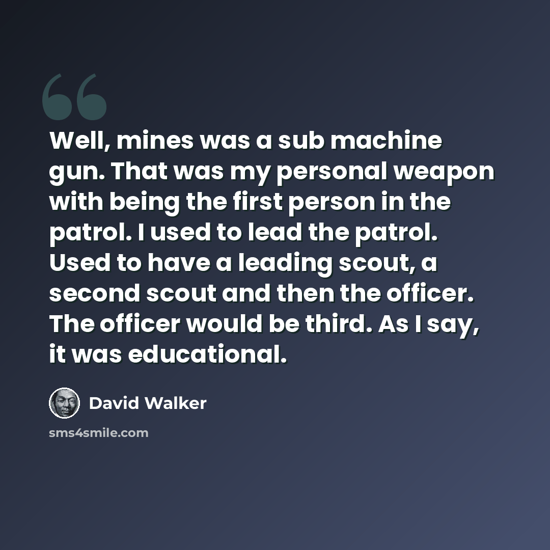 “Well, mines was a sub machine gun. That was my personal weapon with being the first person in the patrol. I used to lead the patrol. Used to have a leading scout, a second scout and then the officer. The officer would be third. As I say, it was educational.” quote by David Walker