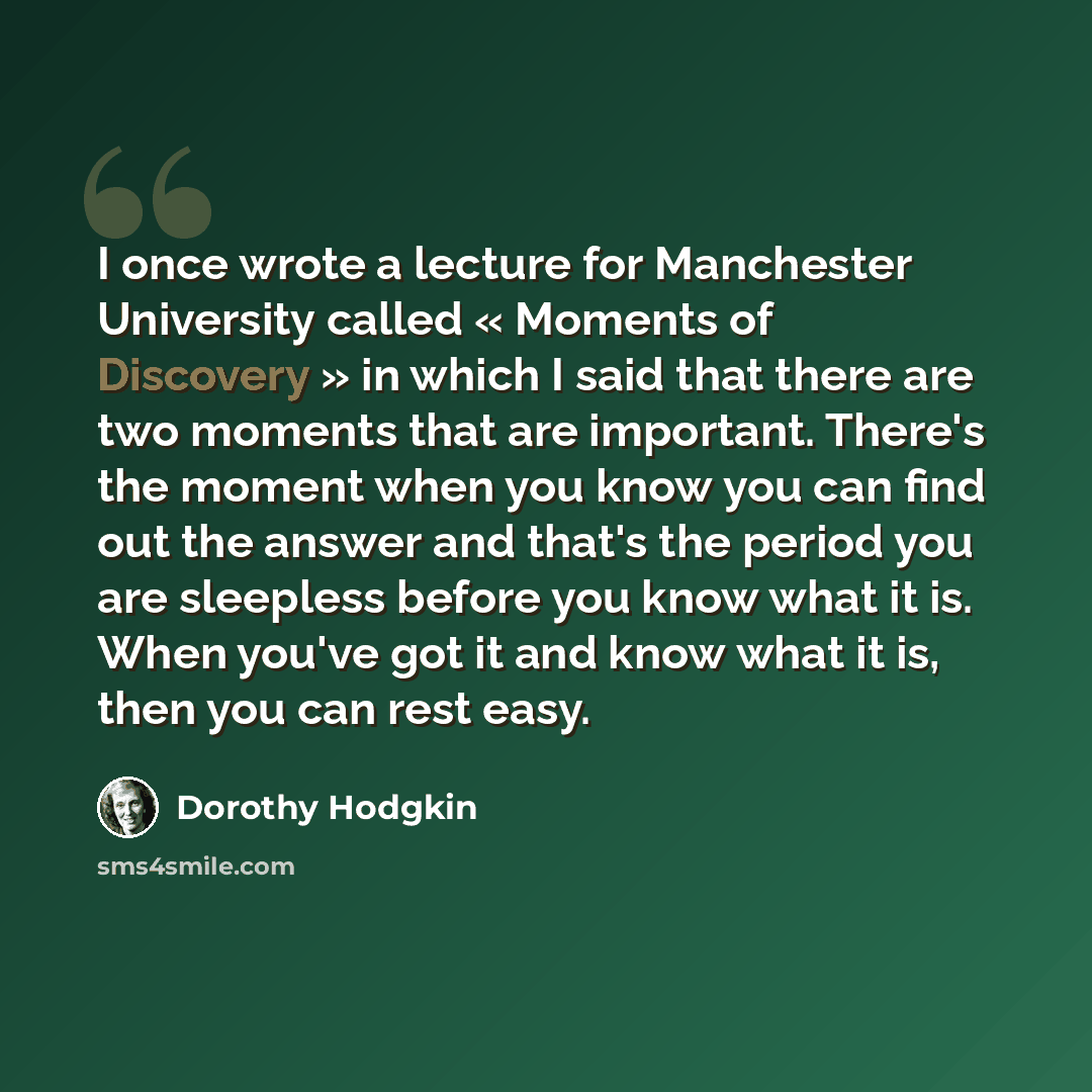 “I once wrote a lecture for Manchester University called « Moments of Discovery » in which I said that there are two moments that are important. There's the moment when you know you can find out the answer and that's the period you are sleepless before you know what it is. When you've got it and…” quote by Dorothy Hodgkin