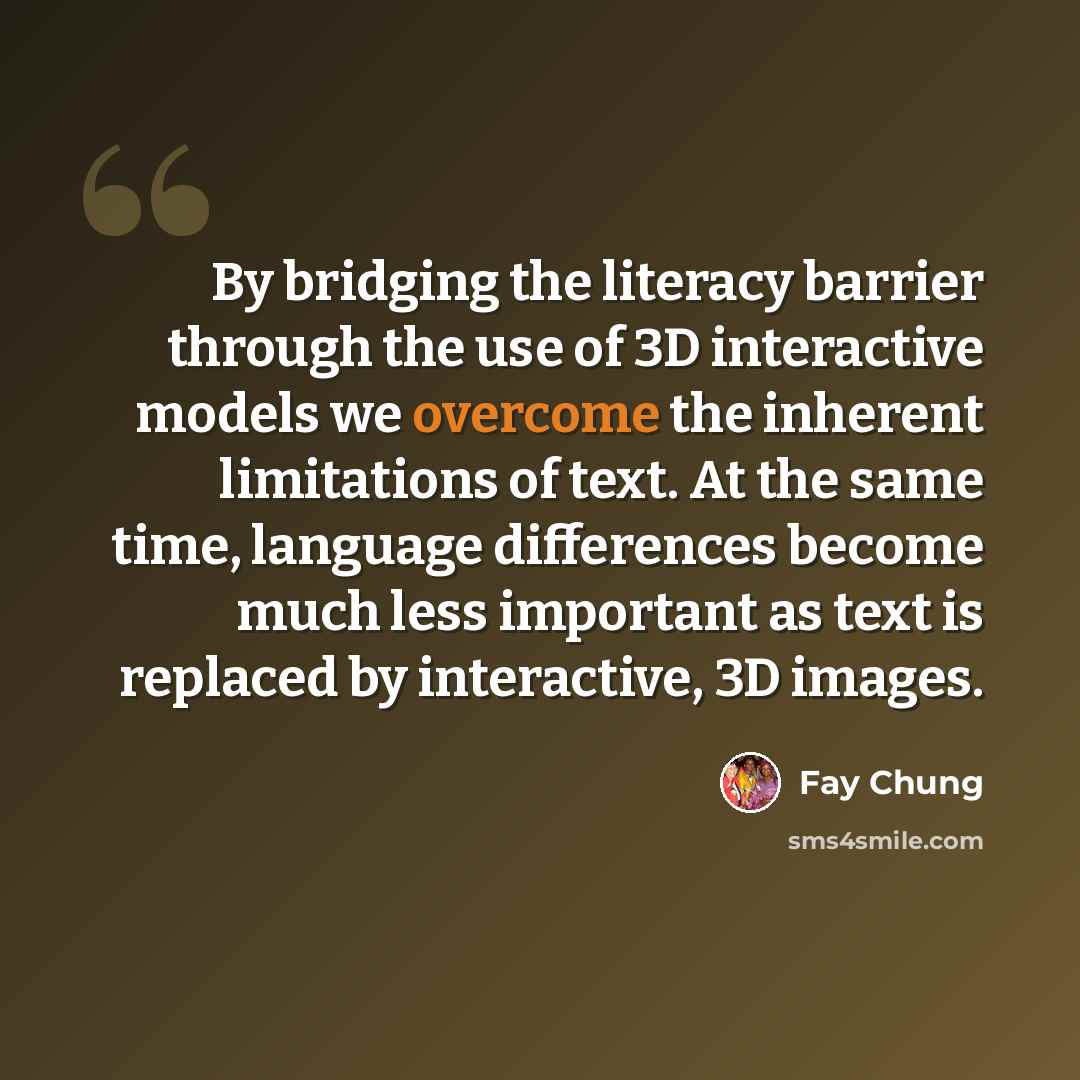 “By bridging the literacy barrier through the use of 3D interactive models we overcome the inherent limitations of text. At the same time, language differences become much less important as text is replaced by interactive, 3D images.” quote by Fay Chung
