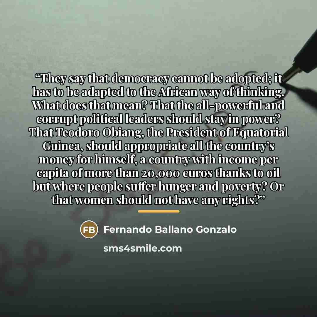 “They say that democracy cannot be adopted; it has to be adapted to the African way of thinking. What does that mean? That the all-powerful and corrupt political leaders should stay in power? That Teodoro Obiang, the President of Equatorial Guinea, should appropriate all the country’s money for…” quote by Fernando Ballano Gonzalo