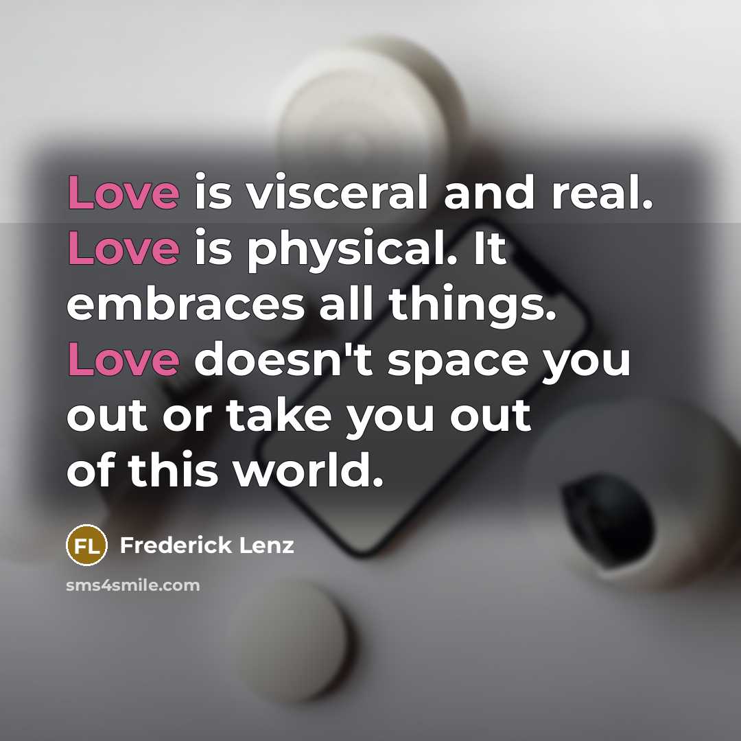 “Love is visceral and real. Love is physical. It embraces all things. Love doesn't space you out or take you out of this world.” quote by Frederick Lenz