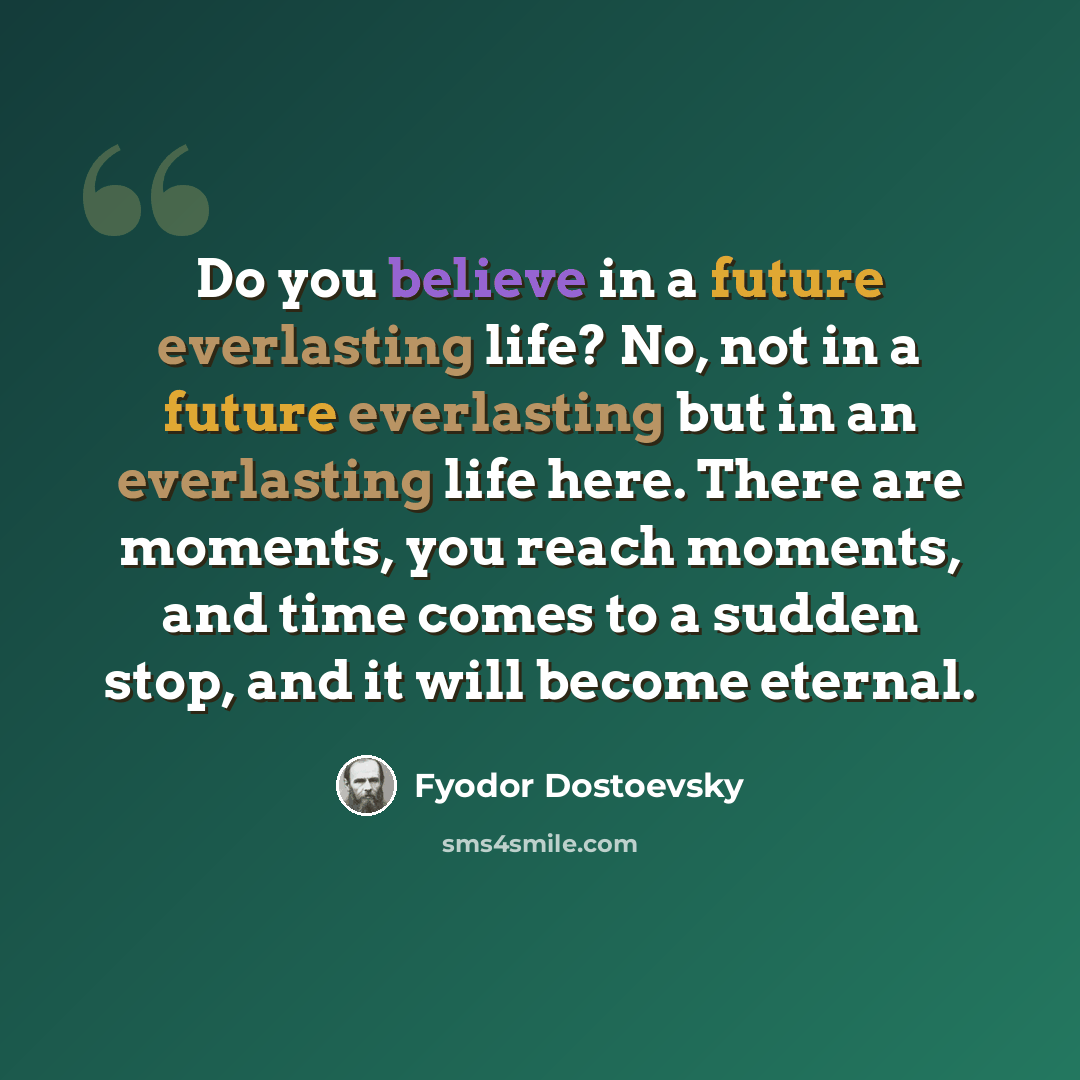 “Do you believe in a future everlasting life? No, not in a future everlasting but in an everlasting life here. There are moments, you reach moments, and time comes to a sudden stop, and it will become eternal.” quote by Fyodor Dostoevsky
