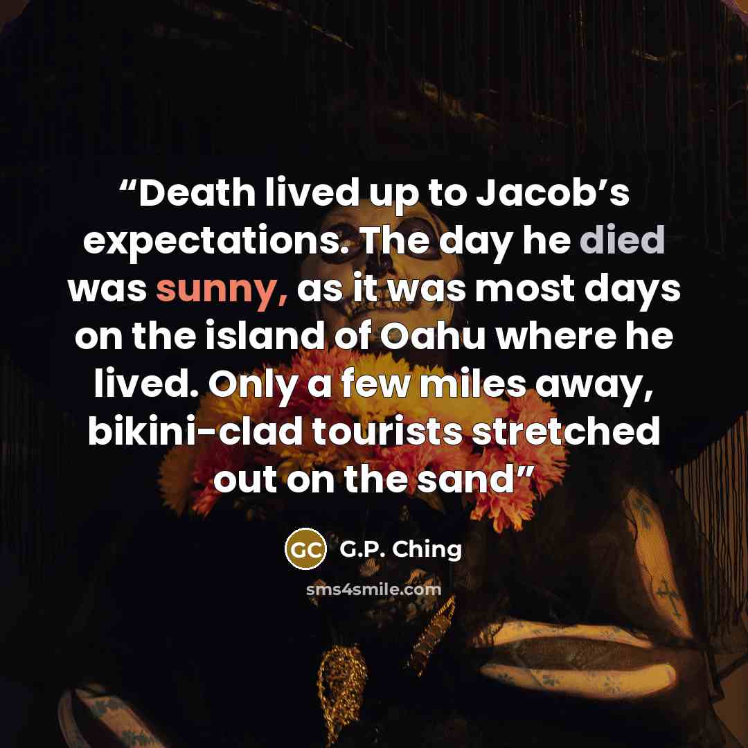 “Death lived up to Jacob’s expectations. The day he died was sunny, as it was most days on the island of Oahu where he lived. Only a few miles away, bikini-clad tourists stretched out on the sand” quote by G.P. Ching
