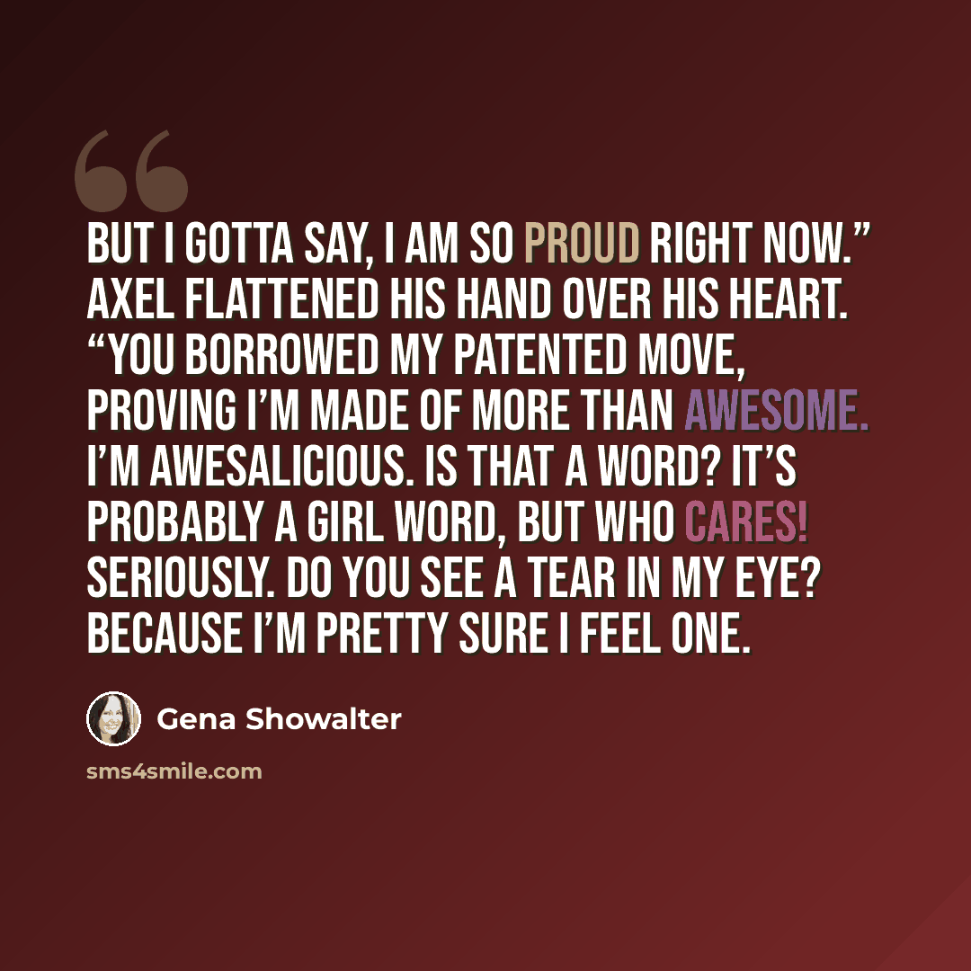 “But I gotta say, I am so proud right now.” Axel flattened his hand over his heart. “You borrowed my patented move, proving I’m made of more than awesome. I’m awesalicious. Is that a word? It’s probably a girl word, but who cares! Seriously. Do you see a tear in my eye? Because I’m pretty sure I…” quote by Gena Showalter