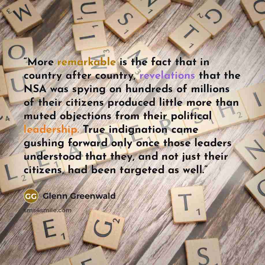 “More remarkable is the fact that in country after country, revelations that the NSA was spying on hundreds of millions of their citizens produced little more than muted objections from their political leadership. True indignation came gushing forward only once those leaders understood that they…” quote by Glenn Greenwald