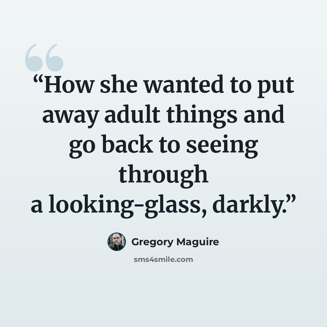 “How she wanted to put away adult things and go back to seeing through a looking-glass, darkly.” quote by Gregory Maguire