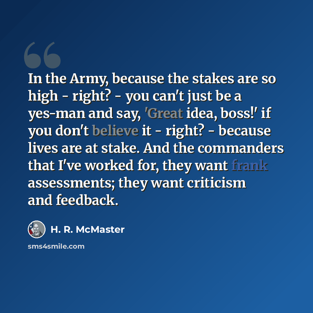 “In the Army, because the stakes are so high - right? - you can't just be a yes-man and say, 'Great idea, boss!' if you don't believe it - right? - because lives are at stake. And the commanders that I've worked for, they want frank assessments; they want criticism and feedback.” quote by H. R. McMaster
