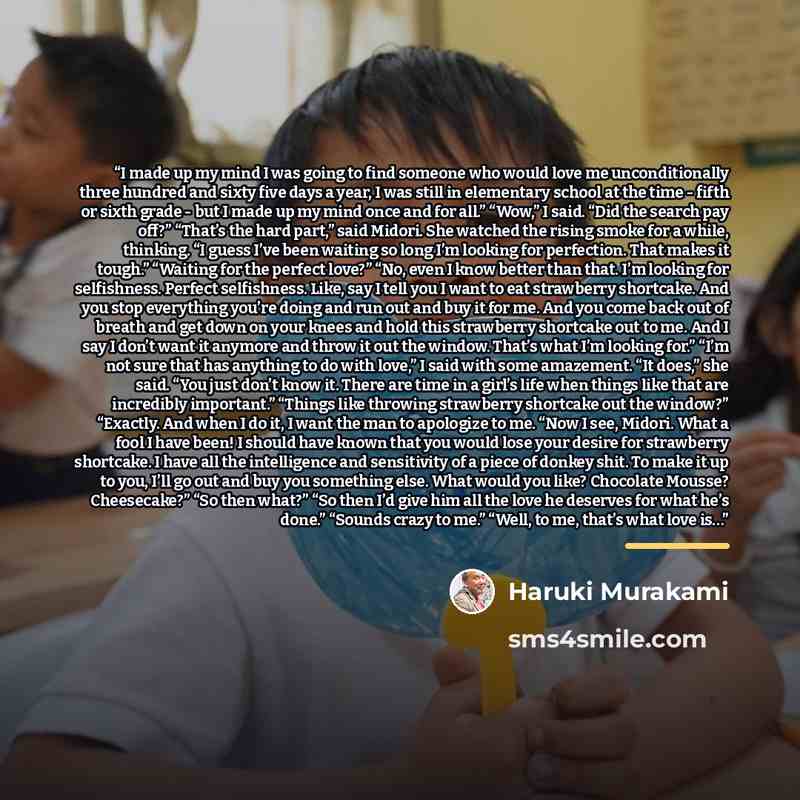 “I made up my mind I was going to find someone who would love me unconditionally three hundred and sixty five days a year, I was still in elementary school at the time - fifth or sixth grade - but I made up my mind once and for all.” “Wow,” I said. “Did the search pay off?” “That’s the hard part,”…” quote by Haruki Murakami