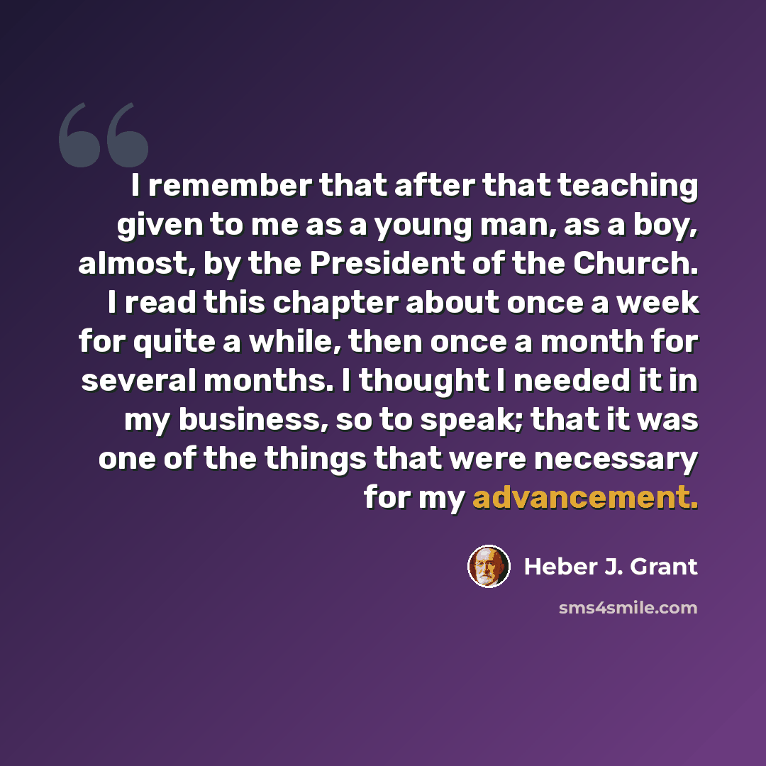 “I remember that after that teaching given to me as a young man, as a boy, almost, by the President of the Church. I read this chapter about once a week for quite a while, then once a month for several months. I thought I needed it in my business, so to speak; that it was one of the things that…” quote by Heber J. Grant