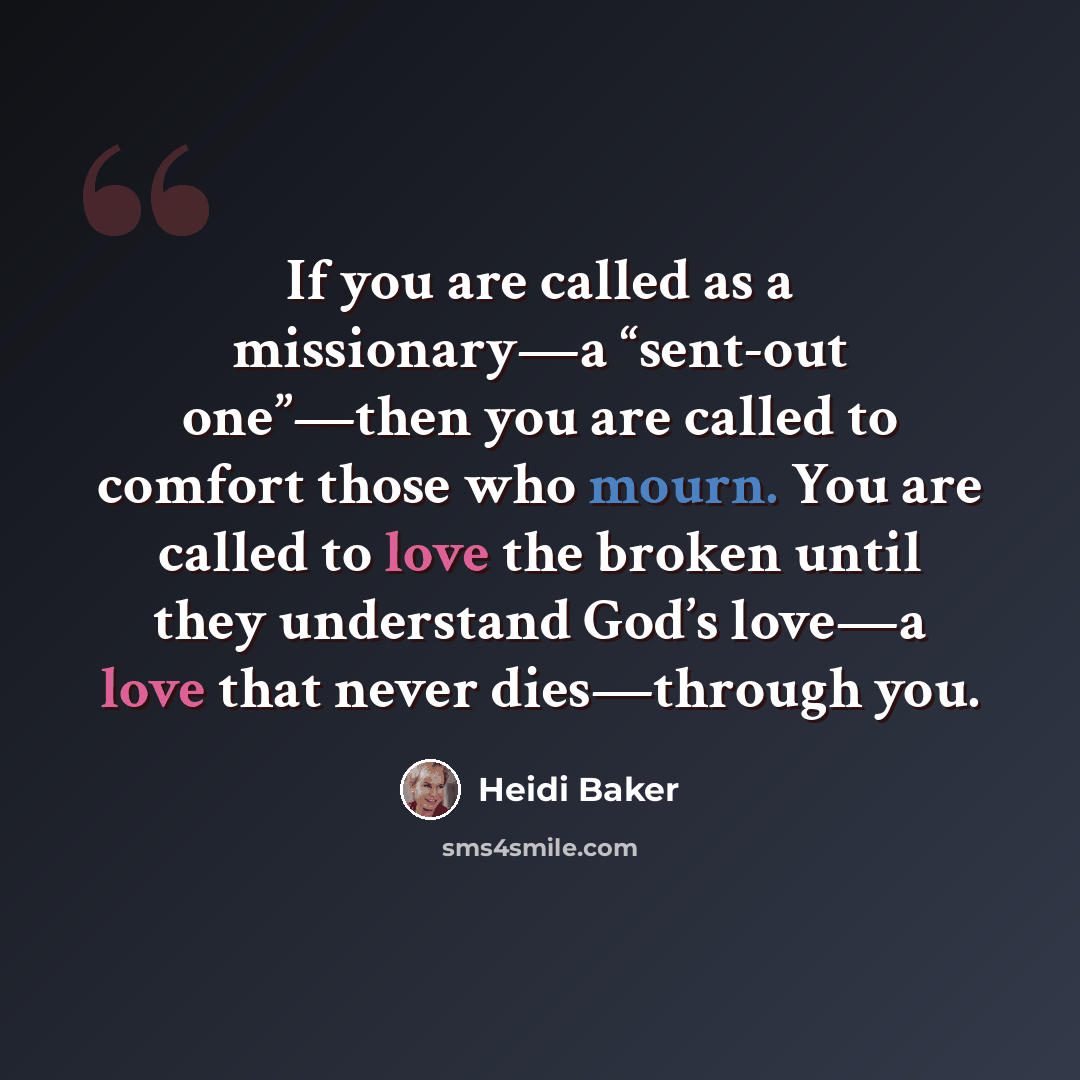 “If you are called as a missionary—a “sent-out one”—then you are called to comfort those who mourn. You are called to love the broken until they understand God’s love—a love that never dies—through you.” quote by Heidi Baker