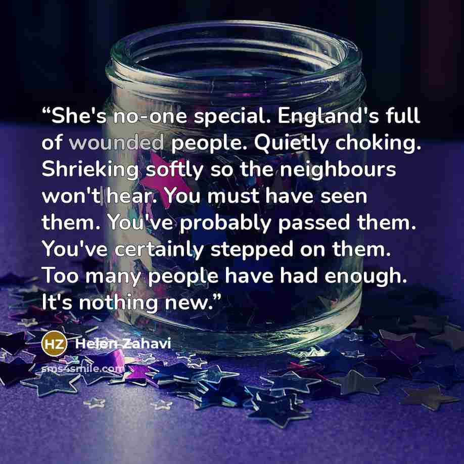 “She's no-one special. England's full of wounded people. Quietly choking. Shrieking softly so the neighbours won't hear. You must have seen them. You've probably passed them. You've certainly stepped on them. Too many people have had enough. It's nothing new.” quote by Helen Zahavi