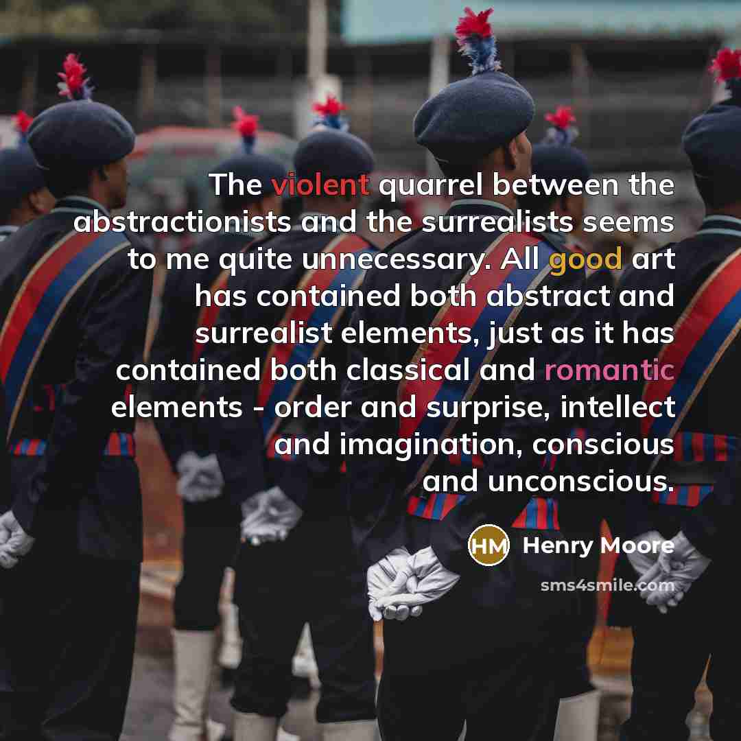 “The violent quarrel between the abstractionists and the surrealists seems to me quite unnecessary. All good art has contained both abstract and surrealist elements, just as it has contained both classical and romantic elements - order and surprise, intellect and imagination, conscious and…” quote by Henry Moore