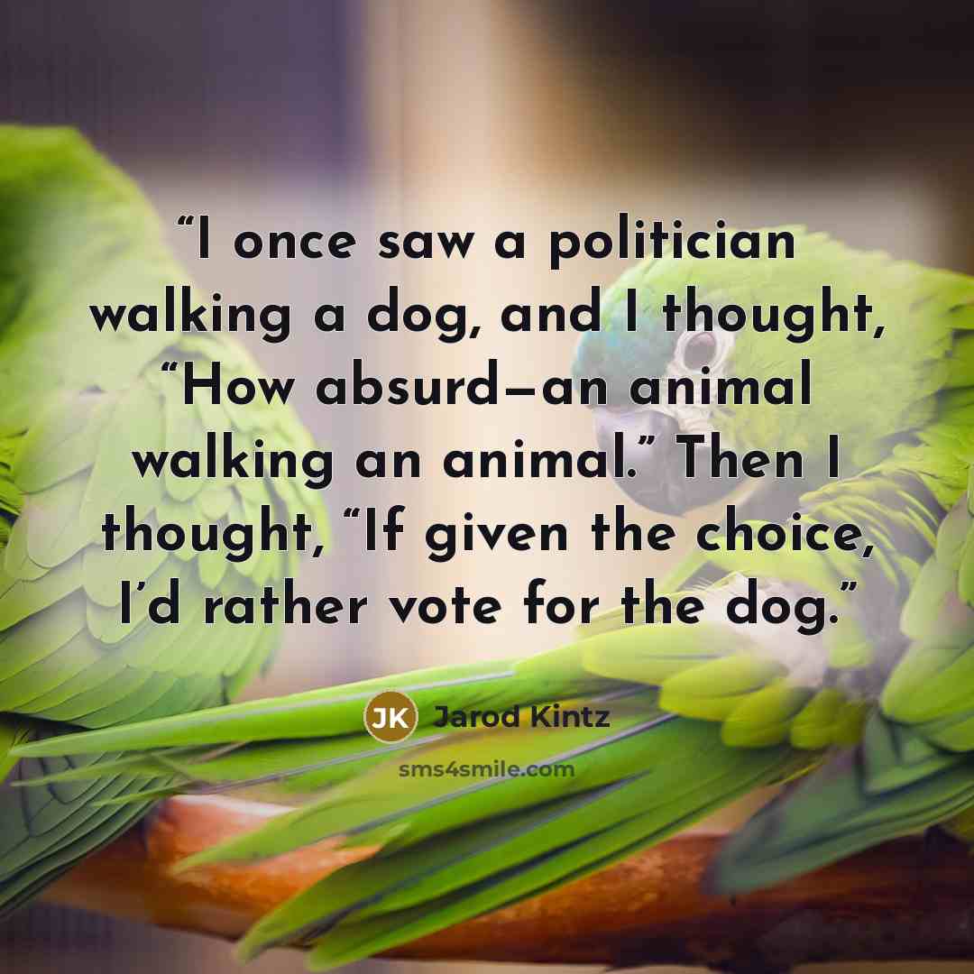 “I once saw a politician walking a dog, and I thought, “How absurd—an animal walking an animal.” Then I thought, “If given the choice, I’d rather vote for the dog.” quote by Jarod Kintz
