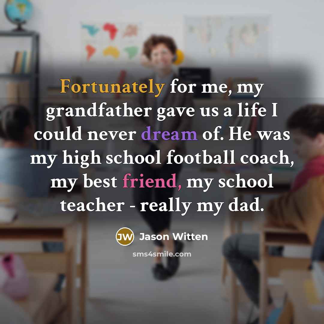 “Fortunately for me, my grandfather gave us a life I could never dream of. He was my high school football coach, my best friend, my school teacher - really my dad.” quote by Jason Witten