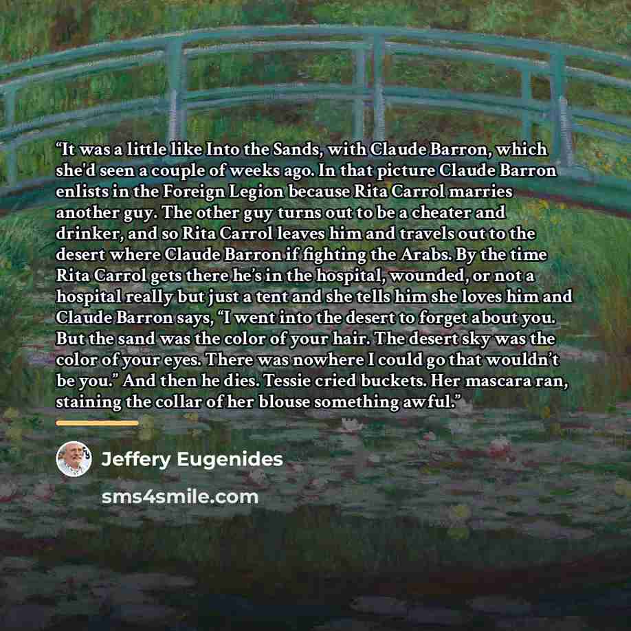 “It was a little like Into the Sands, with Claude Barron, which she'd seen a couple of weeks ago. In that picture Claude Barron enlists in the Foreign Legion because Rita Carrol marries another guy. The other guy turns out to be a cheater and drinker, and so Rita Carrol leaves him and travels out…” quote by Jeffery Eugenides