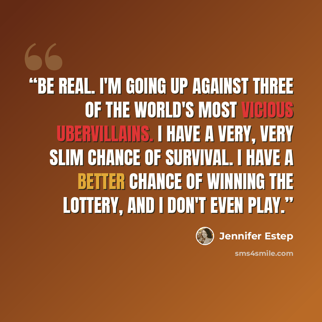 “Be real. I'm going up against three of the world's most vicious ubervillains. I have a very, very slim chance of survival. I have a better chance of winning the lottery, and I don't even play.” quote by Jennifer Estep