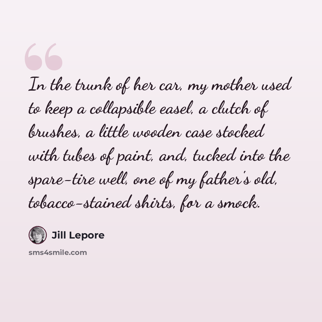 “In the trunk of her car, my mother used to keep a collapsible easel, a clutch of brushes, a little wooden case stocked with tubes of paint, and, tucked into the spare-tire well, one of my father's old, tobacco-stained shirts, for a smock.” quote by Jill Lepore