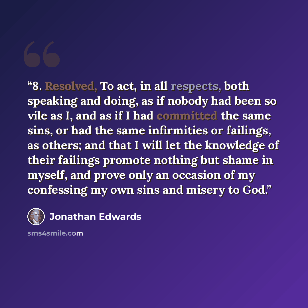 “8. Resolved, To act, in all respects, both speaking and doing, as if nobody had been so vile as I, and as if I had committed the same sins, or had the same infirmities or failings, as others; and that I will let the knowledge of their failings promote nothing but shame in myself, and prove only an…” quote by Jonathan Edwards