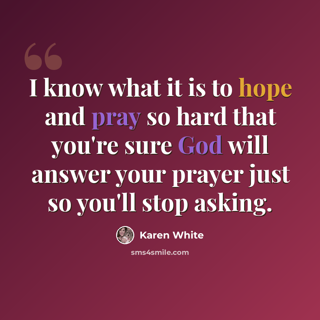 “I know what it is to hope and pray so hard that you're sure God will answer your prayer just so you'll stop asking.” quote by Karen White