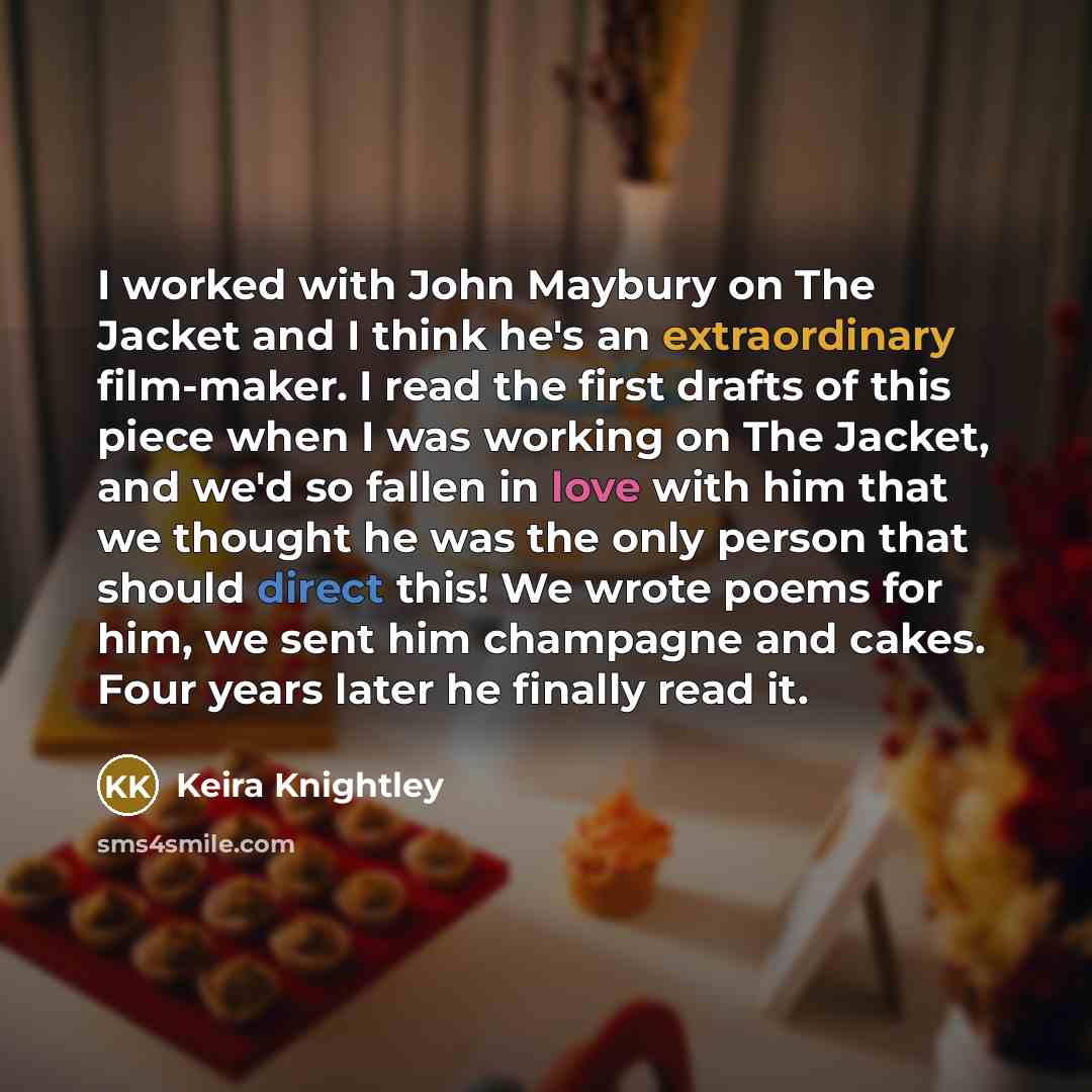 “I worked with John Maybury on The Jacket and I think he's an extraordinary film-maker. I read the first drafts of this piece when I was working on The Jacket, and we'd so fallen in love with him that we thought he was the only person that should direct this! We wrote poems for him, we sent him…” quote by Keira Knightley