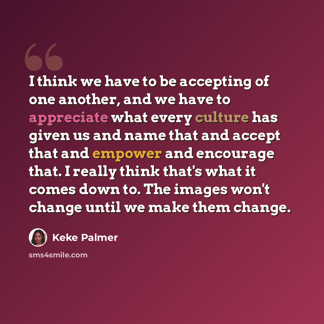 “I think we have to be accepting of one another, and we have to appreciate what every culture has given us and name that and accept that and empower and encourage that. I really think that's what it comes down to. The images won't change until we make them change.” quote by Keke Palmer