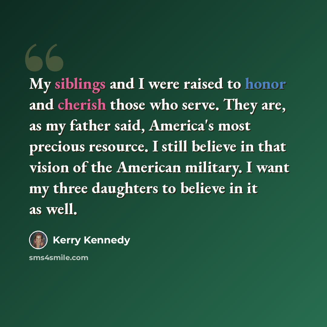 “My siblings and I were raised to honor and cherish those who serve. They are, as my father said, America's most precious resource. I still believe in that vision of the American military. I want my three daughters to believe in it as well.” quote by Kerry Kennedy
