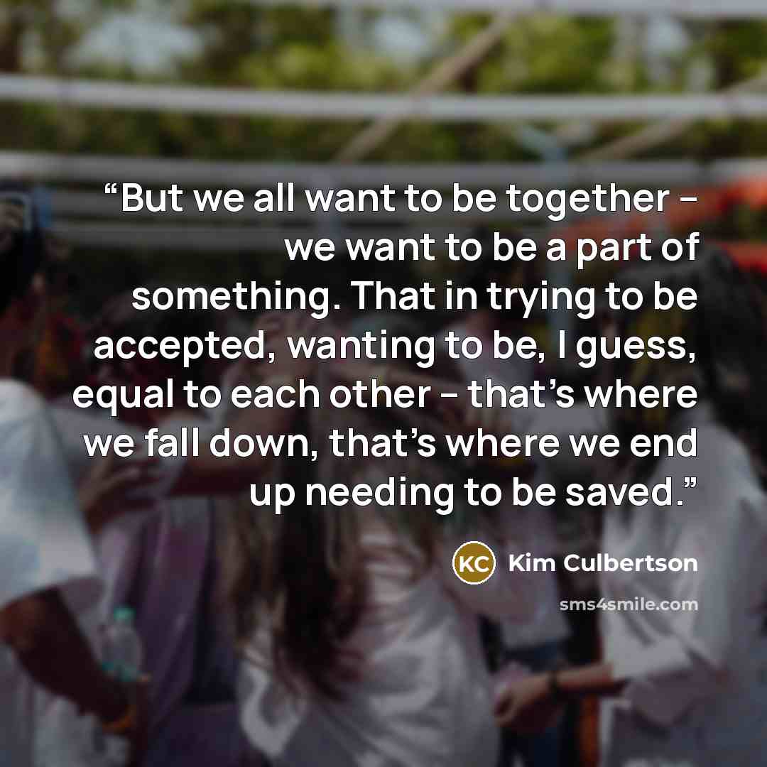“But we all want to be together – we want to be a part of something. That in trying to be accepted, wanting to be, I guess, equal to each other – that’s where we fall down, that’s where we end up needing to be saved.” quote by Kim Culbertson
