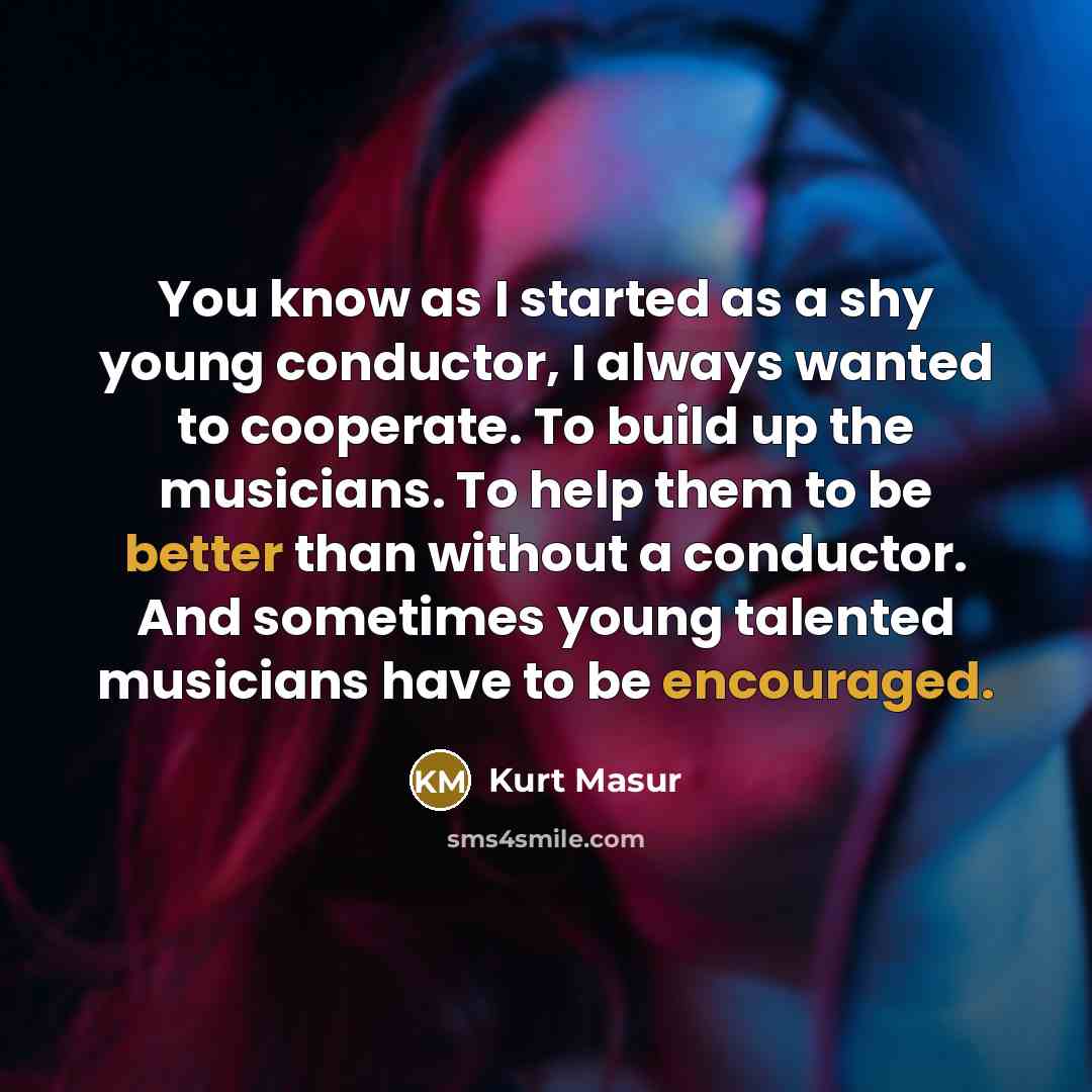 “You know as I started as a shy young conductor, I always wanted to cooperate. To build up the musicians. To help them to be better than without a conductor. And sometimes young talented musicians have to be encouraged.” quote by Kurt Masur