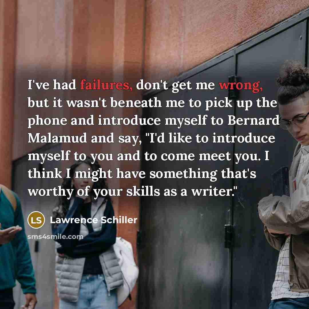 “I've had failures, don't get me wrong, but it wasn't beneath me to pick up the phone and introduce myself to Bernard Malamud and say, "I'd like to introduce myself to you and to come meet you. I think I might have something that's worthy of your skills as a writer."” quote by Lawrence Schiller