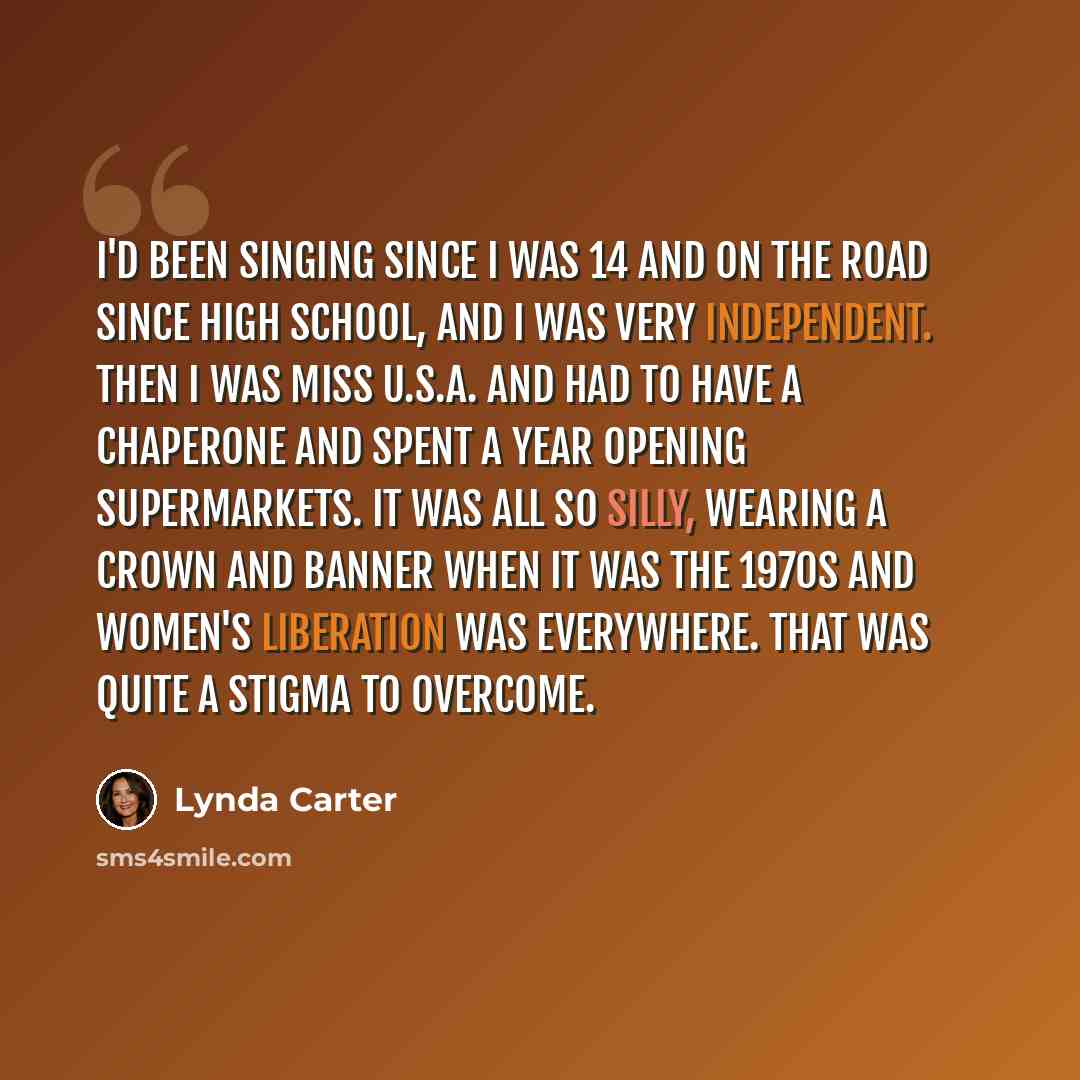 “I'd been singing since I was 14 and on the road since high school, and I was very independent. Then I was Miss U.S.A. and had to have a chaperone and spent a year opening supermarkets. It was all so silly, wearing a crown and banner when it was the 1970s and women's liberation was everywhere. That…” quote by Lynda Carter