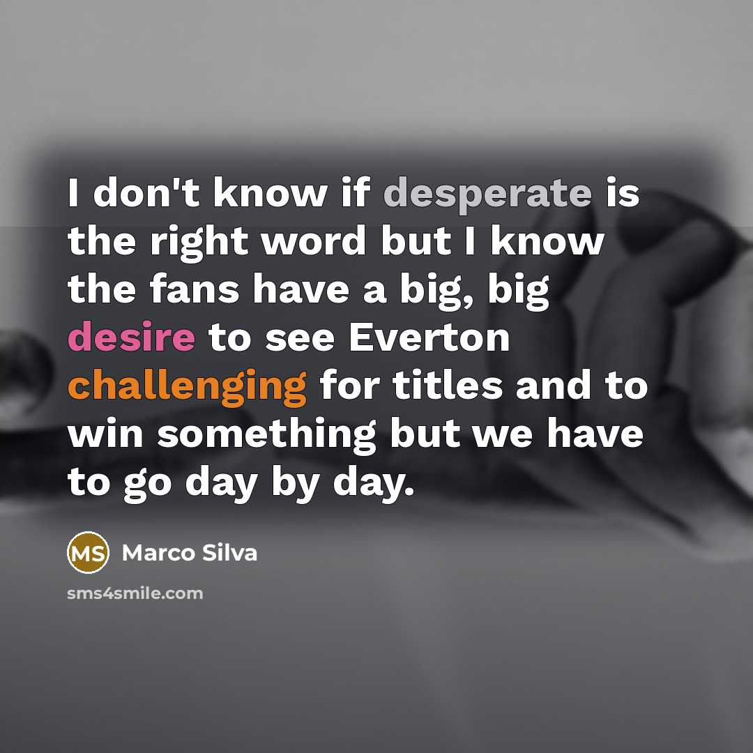 “I don't know if desperate is the right word but I know the fans have a big, big desire to see Everton challenging for titles and to win something but we have to go day by day.” quote by Marco Silva