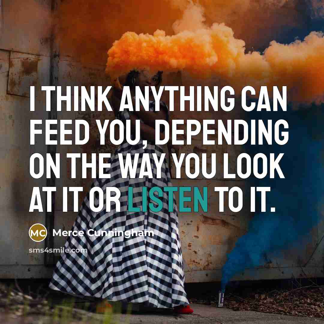 “I think anything can feed you, depending on the way you look at it or listen to it.” quote by Merce Cunningham