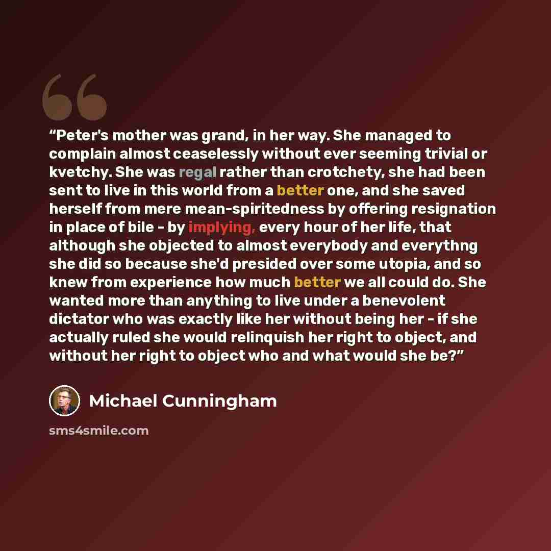 “Peter's mother was grand, in her way. She managed to complain almost ceaselessly without ever seeming trivial or kvetchy. She was regal rather than crotchety, she had been sent to live in this world from a better one, and she saved herself from mere mean-spiritedness by offering resignation in…” quote by Michael Cunningham