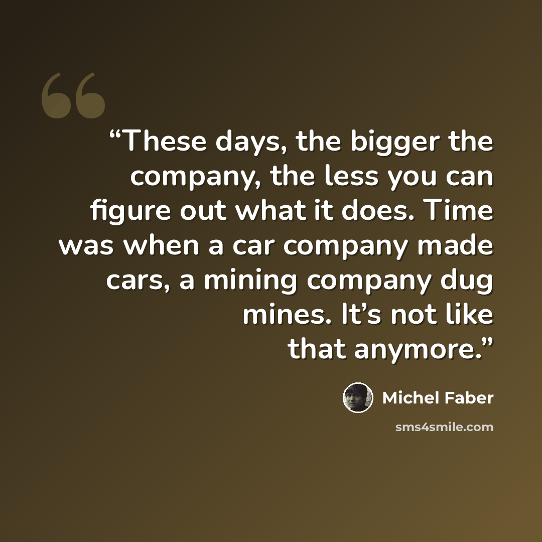 “These days, the bigger the company, the less you can figure out what it does. Time was when a car company made cars, a mining company dug mines. It’s not like that anymore.” quote by Michel Faber