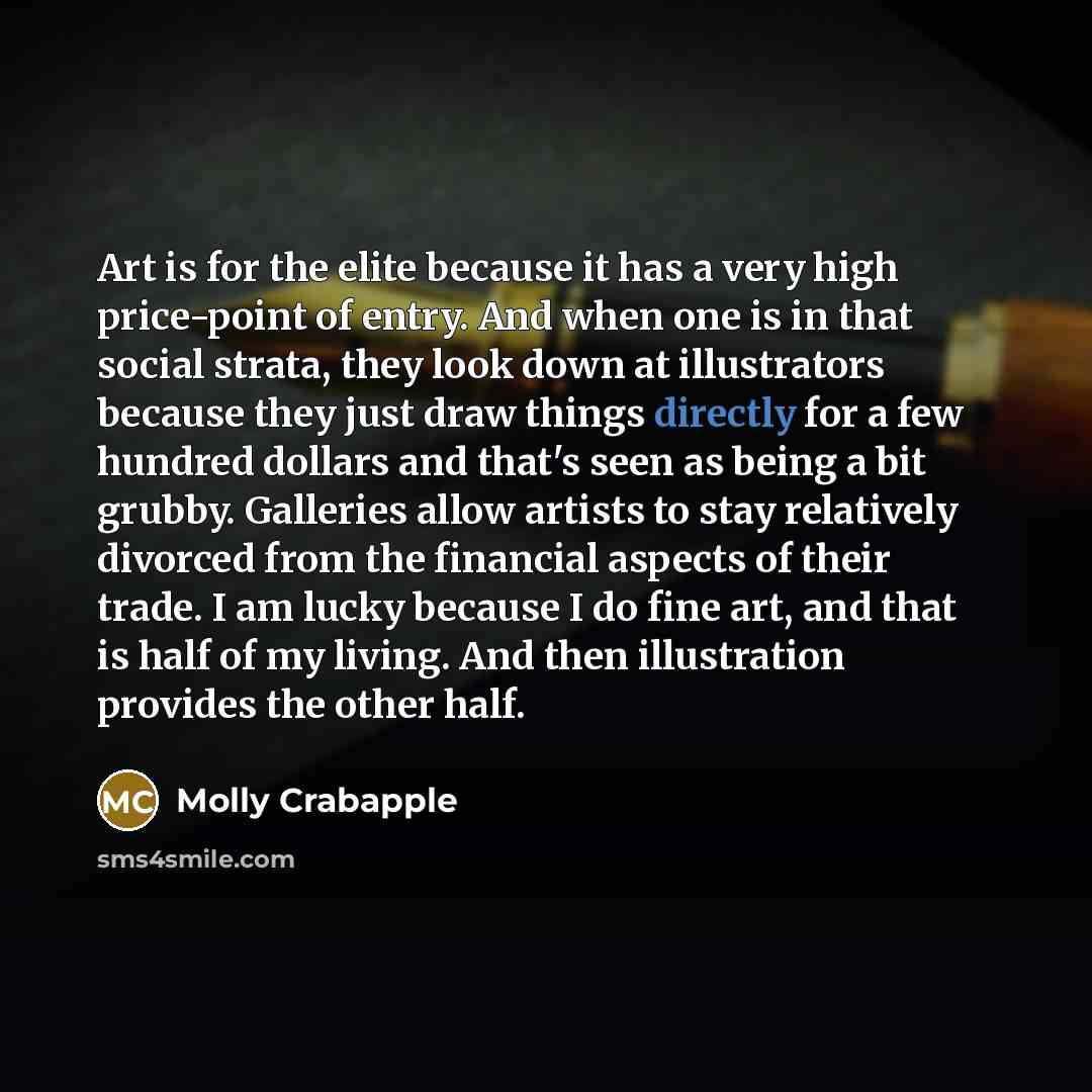 “Art is for the elite because it has a very high price-point of entry. And when one is in that social strata, they look down at illustrators because they just draw things directly for a few hundred dollars and that's seen as being a bit grubby. Galleries allow artists to stay relatively divorced…” quote by Molly Crabapple