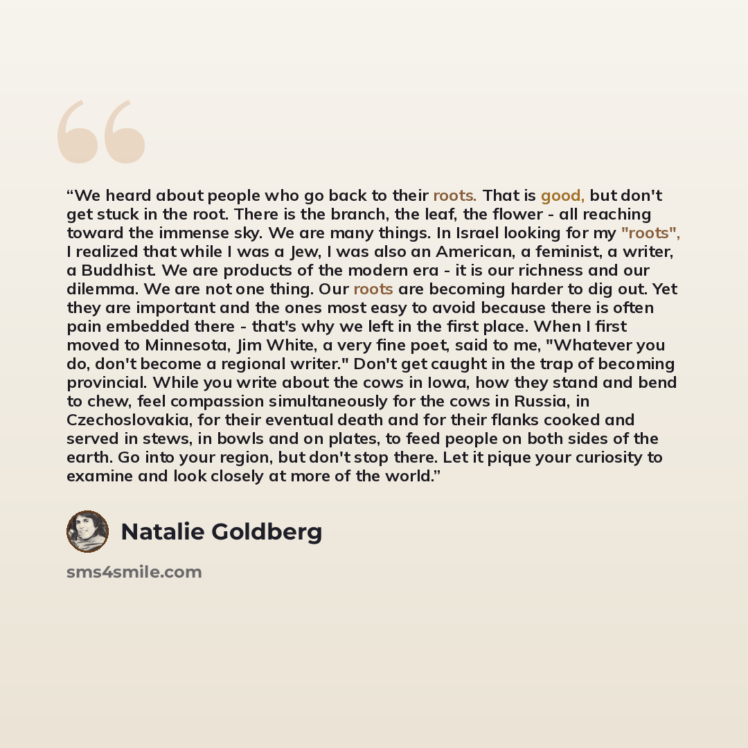 “We heard about people who go back to their roots. That is good, but don't get stuck in the root. There is the branch, the leaf, the flower - all reaching toward the immense sky. We are many things. In Israel looking for my "roots", I realized that while I was a Jew, I was also an American, a…” quote by Natalie Goldberg