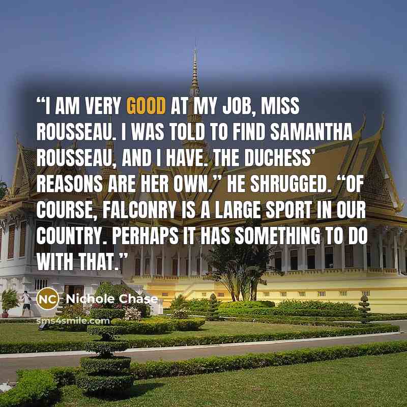 “I am very good at my job, Miss Rousseau. I was told to find Samantha Rousseau, and I have. The duchess’ reasons are her own.” He shrugged. “Of course, falconry is a large sport in our country. Perhaps it has something to do with that.” quote by Nichole Chase